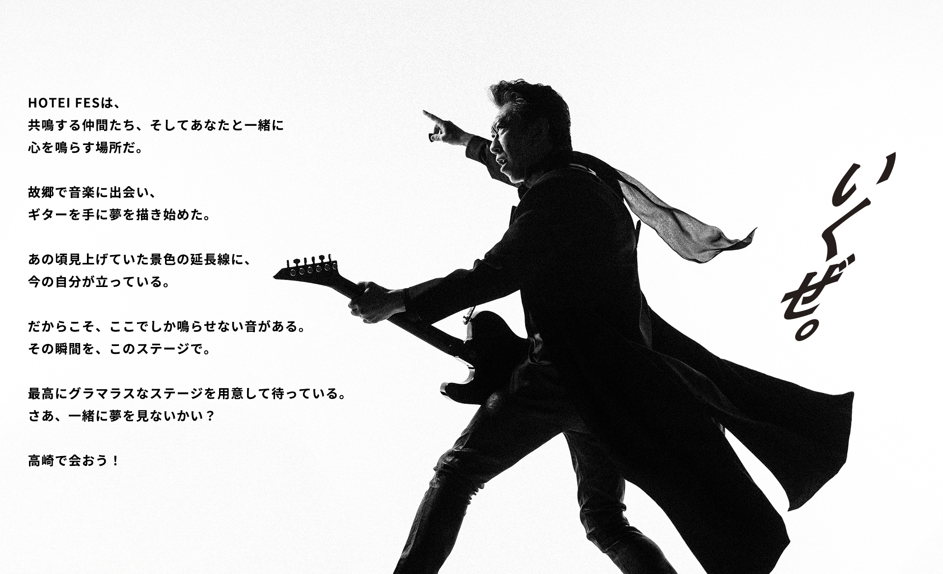 HOTEI FESは、共鳴する仲間たち、そしてあなたと一緒に心を鳴らす場所だ。 故郷で音楽に出会い、ギターを手に夢を描き始めた。 あの頃見上げていた景色の延長線に、今の自分が立っている。 だからこそ、ここでしか鳴らせない音がある。 その瞬間を、このステージで。 最高にグラマラスなステージを用意して待っている。 さあ、一緒に夢を見ないかい？ 高崎で会おう！