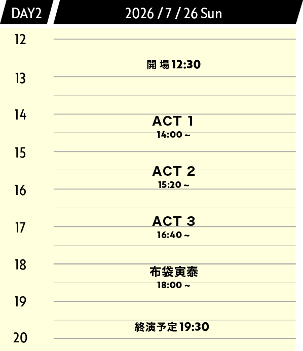 DAY1 2026/7/26 Sun 開場 12:30 ACT1 14:00 - 15:00 ACT2 15:20 - 16:20 ACT3 16:40 - 17:40 布袋寅泰 18:00 - 19:15 終演予定 19:30